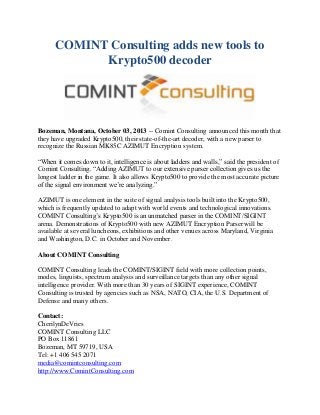 COMINT Consulting adds new tools to
Krypto500 decoder
Bozeman, Montana, October 03, 2013 -- Comint Consulting announced this month that
they have upgraded Krypto500, their state-of-the-art decoder, with a new parser to
recognize the Russian MK85C AZIMUT Encryption system.
“When it comes down to it, intelligence is about ladders and walls,” said the president of
Comint Consulting. “Adding AZIMUT to our extensive parser collection gives us the
longest ladder in the game. It also allows Krypto500 to provide the most accurate picture
of the signal environment we’re analyzing.”
AZIMUT is one element in the suite of signal analysis tools built into the Krypto500,
which is frequently updated to adapt with world events and technological innovations.
COMINT Consulting’s Krypto500 is an unmatched parser in the COMINT/SIGINT
arena. Demonstrations of Krypto500 with new AZIMUT Encryption Parser will be
available at several luncheons, exhibitions and other venues across Maryland, Virginia
and Washington, D.C. in October and November.
About COMINT Consulting
COMINT Consulting leads the COMINT/SIGINT field with more collection points,
modes, linguists, spectrum analysis and surveillance targets than any other signal
intelligence provider. With more than 30 years of SIGINT experience, COMINT
Consulting is trusted by agencies such as NSA, NATO, CIA, the U.S. Department of
Defense and many others.
Contact:
CherilynDeVries
COMINT Consulting LLC
PO Box 11861
Bozeman, MT 59719, USA
Tel: +1 406 545 2071
media@comintconsulting.com
http://www.ComintConsulting.com
 