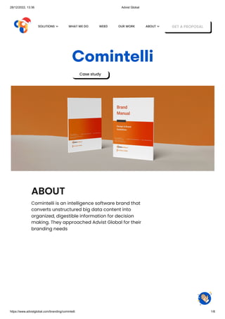 28/12/2022, 13:36 Advist Global
https://www.advistglobal.com/branding/comintelli 1/8
Comintelli
Case study
ABOUT
Comintelli is an intelligence software brand that
converts unstructured big data content into
organized, digestible information for decision
making. They approached Advist Global for their
branding needs
WHAT WE DO WEB3 OUR WORK GET A PROPOSAL
SOLUTIONS  ABOUT 
 