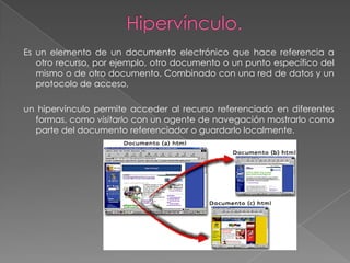 Es un elemento de un documento electrónico que hace referencia a
   otro recurso, por ejemplo, otro documento o un punto específico del
   mismo o de otro documento. Combinado con una red de datos y un
   protocolo de acceso,

un hipervínculo permite acceder al recurso referenciado en diferentes
  formas, como visitarlo con un agente de navegación mostrarlo como
  parte del documento referenciador o guardarlo localmente.
 