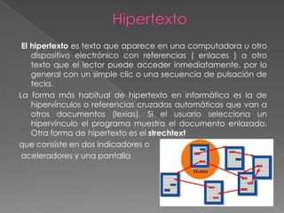 El hipertexto es texto que aparece en una computadora u otro
    dispositivo electrónico con referencias ( enlaces ) a otro
    texto que el lector puede acceder inmediatamente, por lo
    general con un simple clic o una secuencia de pulsación de
    tecla.
La forma más habitual de hipertexto en informática es la de
    hipervínculos o referencias cruzadas automáticas que van a
    otros documentos (lexias). Si el usuario selecciona un
    hipervínculo el programa muestra el documento enlazado.
    Otra forma de hipertexto es el strechtext
que consiste en dos indicadores o
 aceleradores y una pantalla
 