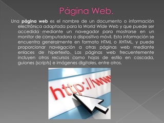 Una página web es el nombre de un documento o información
  electrónica adaptada para la World Wide Web y que puede ser
  accedida mediante un navegador para mostrarse en un
  monitor de computadora o dispositivo móvil. Esta información se
  encuentra generalmente en formato HTML o XHTML, y puede
  proporcionar navegación a otras páginas web mediante
  enlaces de hipertexto. Las páginas web frecuentemente
  incluyen otros recursos como hojas de estilo en cascada,
  guiones (scripts) e imágenes digitales, entre otros.
 