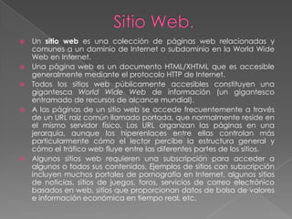    Un sitio web es una colección de páginas web relacionadas y
    comunes a un dominio de Internet o subdominio en la World Wide
    Web en Internet.
   Una página web es un documento HTML/XHTML que es accesible
    generalmente mediante el protocolo HTTP de Internet.
   Todos los sitios web públicamente accesibles constituyen una
    gigantesca World Wide Web de información (un gigantesco
    entramado de recursos de alcance mundial).
   A las páginas de un sitio web se accede frecuentemente a través
    de un URL raíz común llamado portada, que normalmente reside en
    el mismo servidor físico. Los URL organizan las páginas en una
    jerarquía, aunque los hiperenlaces entre ellas controlan más
    particularmente cómo el lector percibe la estructura general y
    cómo el tráfico web fluye entre las diferentes partes de los sitios.
   Algunos sitios web requieren una subscripción para acceder a
    algunos o todos sus contenidos. Ejemplos de sitios con subscripción
    incluyen muchos portales de pornografía en Internet, algunos sitios
    de noticias, sitios de juegos, foros, servicios de correo electrónico
    basados en web, sitios que proporcionan datos de bolsa de valores
    e información económica en tiempo real, etc.
 