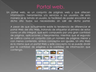 Un portal web, es un conjunto de páginas web y que ofrecen
   información, herramientas y/o servicios a sus usuarios, de esta
   manera se le brinda al usuario, la facilidad de poder encontrar en
   dicho sitio todas sus necesidades sin salir de dicho portal.

   A pesar de que actualmente existe la tendencia de diferenciar el
   portal Web del sitio Web, tratando de etiquetar al primero de estos
   como un sitio integral, que está compuesto por una gran cantidad
   de páginas, aplicaciones y herramientas, mientras que el segundo
   se califica como un conjunto con un número de páginas menor y
   con menos contenido, ambos conceptos son iguales. Un sitio Web
   es lo mismo que un portal Web y este concepto no se puede dividir
   por la cantidad de páginas o la cantidad de información que
   contenga.
 
