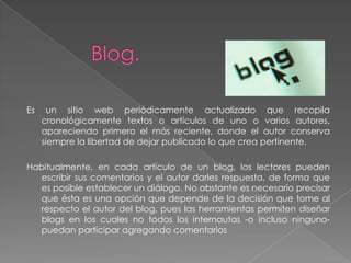 Es     un sitio web periódicamente actualizado que recopila
     cronológicamente textos o artículos de uno o varios autores,
     apareciendo primero el más reciente, donde el autor conserva
     siempre la libertad de dejar publicado lo que crea pertinente.

Habitualmente, en cada artículo de un blog, los lectores pueden
  escribir sus comentarios y el autor darles respuesta, de forma que
  es posible establecer un diálogo. No obstante es necesario precisar
  que ésta es una opción que depende de la decisión que tome al
  respecto el autor del blog, pues las herramientas permiten diseñar
  blogs en los cuales no todos los internautas -o incluso ninguno-
  puedan participar agregando comentarios
 