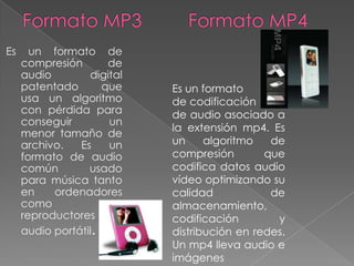 Es     un formato de
     compresión       de
     audio        digital
     patentado       que    Es un formato
     usa un algoritmo       de codificación
     con pérdida para       de audio asociado a
     conseguir        un
                            la extensión mp4. Es
     menor tamaño de
     archivo.   Es    un    un     algoritmo   de
     formato de audio       compresión        que
     común        usado     codifica datos audio
     para música tanto      vídeo optimizando su
     en    ordenadores      calidad            de
     como             en    almacenamiento,
     reproductores de       codificación        y
     audio portátil.        distribución en redes.
                            Un mp4 lleva audio e
                            imágenes
 
