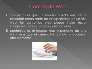 Cualquier cosa que un usuario pueda leer, ver o
   escuchar como parte de la experiencia en un sitio
   web. Un contenido web puede incluir texto,
   imágenes, sonidos, videos y animaciones.
El contenido es el recurso más importante de una
   web, más que el diseño, los gráficos o cualquier
   otro elemento.
 