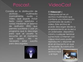 Consiste en la distribución de     El Videocast o
  archivos          multimedia     Videopodcast es un
  (normalmente       audio     o   archivo multimedia que
  vídeo, que puede incluir         contiene una información
  texto como subtítulos y          combinada de audio y
  notas) mediante un sistema       video. Este archivo se
  de redifusión (RSS) que          puede descargar desde su
  permita suscribirse y usar un    emplazamiento en la red a
  programa que lo descarga         un ordenador, dispositivo
  para que el usuario lo           móvil o cualquier terminal
  escuche en el momento            conectado a internet con
  que      quiera.    No      es   capacidad para poder
  necesario estar       suscrito   reproducirlo y disponer de
  para descargarlos.               él en el momento en que
                                   se necesite. Es habitual la
                                   extensión de
                                   archivo mp3
                                    y el mp4.
 