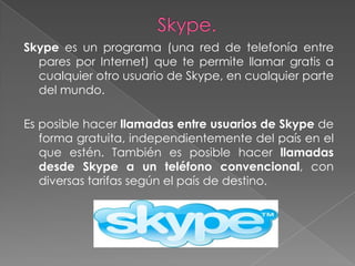 Skype es un programa (una red de telefonía entre
  pares por Internet) que te permite llamar gratis a
  cualquier otro usuario de Skype, en cualquier parte
  del mundo.

Es posible hacer llamadas entre usuarios de Skype de
   forma gratuita, independientemente del país en el
   que estén. También es posible hacer llamadas
   desde Skype a un teléfono convencional, con
   diversas tarifas según el país de destino.
 