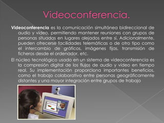 Videoconferencia es la comunicación simultánea bidireccional de
    audio y vídeo, permitiendo mantener reuniones con grupos de
    personas situadas en lugares alejados entre sí. Adicionalmente,
    pueden ofrecerse facilidades telemáticas o de otro tipo como
    el intercambio de gráficos, imágenes fijas, transmisión de
    ficheros desde el ordenador, etc.
El núcleo tecnológico usado en un sistema de videoconferencia es
    la compresión digital de los flujos de audio y vídeo en tiempo
    real. Su implementación proporciona importantes beneficios,
    como el trabajo colaborativo entre personas geográficamente
    distantes y una mayor integración entre grupos de trabajo
 