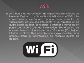 Es un mecanismo de conexión de dispositivos electrónicos de
   forma inalámbrica. Los dispositivos habilitados con Wi-Fi, tales
   como: una computadora personal, una consola de
   videojuegos, un teléfono inteligente o un reproductor de
   audio digital, pueden conectarse a Internet a través de un
   punto de acceso de red inalámbrica. Dicho punto de
   acceso, tiene un alcance de unos 20 metros (65 pies) en
   interiores y al aire libre una distancia mayor pueden cubrir
   grandes áreas la superposición de múltiples puntos de
   acceso .
 