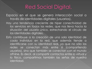 Espacio en el que se genera interacción social a
  través de identidades digitales (usuarios).
Hay una tendencia creciente de híper conectividad de
   los servicios en todas las redes, que nos lleva hacia la
   situación del usuario único, estrechando el círculo de
   las identidades digitales.
Esto contribuye a la creación de una sola identidad de
   cada individuo en la red, que además tiende a
   identificarse con su identidad real, ya que no sólo las
   redes se conectan más entre sí (compartiendo
   usuarios), sino que también se conectan con el mundo
   off-line. Es decir, al compartir contactos entre lo virtual y
   lo físico, compartimos también las señas de nuestra
   identidad.
 