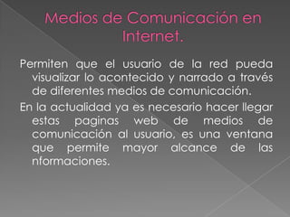 Permiten que el usuario de la red pueda
  visualizar lo acontecido y narrado a través
  de diferentes medios de comunicación.
En la actualidad ya es necesario hacer llegar
  estas paginas web de medios de
  comunicación al usuario, es una ventana
  que permite mayor alcance de las
  nformaciones.
 