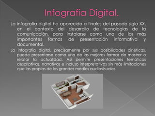 La infografía digital ha aparecido a finales del pasado siglo XX,
   en el contexto del desarrollo de tecnologías de la
   comunicación, para instalarse como una de las más
   importantes formas de presentación informativa y
   documental.
La infografía digital, precisamente por sus posibilidades cinéticas,
   puede presentarse como una de las mejores formas de mostrar o
   relatar la actualidad. Así permite presentaciones temáticas
   descriptivas, narrativas e incluso interpretativas sin más limitaciones
   que las propias de los grandes medios audiovisuales.
 