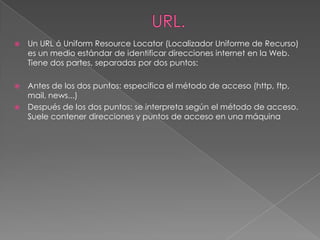    Un URL ó Uniform Resource Locator (Localizador Uniforme de Recurso)
    es un medio estándar de identificar direcciones internet en la Web.
    Tiene dos partes, separadas por dos puntos:

 Antes de los dos puntos: especifica el método de acceso (http, ftp,
  mail, news...)
 Después de los dos puntos: se interpreta según el método de acceso.
  Suele contener direcciones y puntos de acceso en una máquina
 