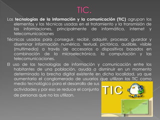 Las tecnologías de la información y la comunicación (TIC) agrupan los
   elementos y las técnicas usadas en el tratamiento y la transmisión de
   las informaciones, principalmente de informática, internet y
   telecomunicaciones
Técnicas usadas para conseguir, recibir, adquirir, procesar, guardar y
   diseminar información numérica, textual, pictórica, audible, visible
   (multimedia) a través de accesorios o dispositivos basados en
   combinación de la microelectrónica, la computación y las
   telecomunicaciones.
El uso de las tecnologías de información y comunicación entre los
   habitantes de una población, ayuda a disminuir en un momento
   determinado la brecha digital existente en dicha localidad, ya que
   aumentaría el conglomerado de usuarios que utilizan las TIC como
   medio tecnológico para el desarrollo de sus
   actividades y por eso se reduce el conjunto
   de personas que no las utilizan.
 
