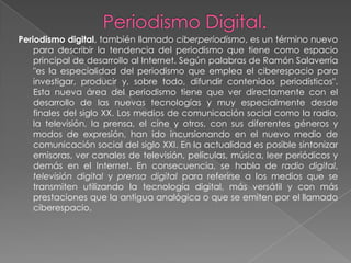 Periodismo digital, también llamado ciberperiodismo, es un término nuevo
    para describir la tendencia del periodismo que tiene como espacio
    principal de desarrollo al Internet. Según palabras de Ramón Salaverría
    "es la especialidad del periodismo que emplea el ciberespacio para
    investigar, producir y, sobre todo, difundir contenidos periodísticos".
    Esta nueva área del periodismo tiene que ver directamente con el
    desarrollo de las nuevas tecnologías y muy especialmente desde
    finales del siglo XX. Los medios de comunicación social como la radio,
    la televisión, la prensa, el cine y otros, con sus diferentes géneros y
    modos de expresión, han ido incursionando en el nuevo medio de
    comunicación social del siglo XXI. En la actualidad es posible sintonizar
    emisoras, ver canales de televisión, películas, música, leer periódicos y
    demás en el Internet. En consecuencia, se habla de radio digital,
    televisión digital y prensa digital para referirse a los medios que se
    transmiten utilizando la tecnología digital, más versátil y con más
    prestaciones que la antigua analógica o que se emiten por el llamado
    ciberespacio.
 