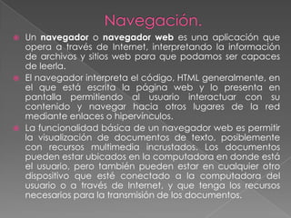  Un navegador o navegador web es una aplicación que
  opera a través de Internet, interpretando la información
  de archivos y sitios web para que podamos ser capaces
  de leerla.
 El navegador interpreta el código, HTML generalmente, en
  el que está escrita la página web y lo presenta en
  pantalla permitiendo al usuario interactuar con su
  contenido y navegar hacia otros lugares de la red
  mediante enlaces o hipervínculos.
 La funcionalidad básica de un navegador web es permitir
  la visualización de documentos de texto, posiblemente
  con recursos multimedia incrustados. Los documentos
  pueden estar ubicados en la computadora en donde está
  el usuario, pero también pueden estar en cualquier otro
  dispositivo que esté conectado a la computadora del
  usuario o a través de Internet, y que tenga los recursos
  necesarios para la transmisión de los documentos.
 