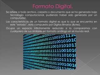 Se refiere a todo archivo, carpeta o documento que se ha generado bajo
    tecnología computacional, pudiendo haber sido generado por un
    computador.
Las características de un formato digital es que lo que se encuentra en
    este ”estado”, está compuesto por Dígitos Binarios (Bytes).
Ocupa un espacio infinitamente reducido si lo comparamos con
    cualquiera de sus similares en formato análogo en el mundo real.
 