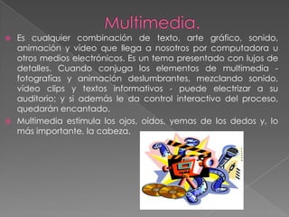  Es cualquier combinación de texto, arte gráfico, sonido,
  animación y vídeo que llega a nosotros por computadora u
  otros medios electrónicos. Es un tema presentado con lujos de
  detalles. Cuando conjuga los elementos de multimedia -
  fotografías y animación deslumbrantes, mezclando sonido,
  vídeo clips y textos informativos - puede electrizar a su
  auditorio; y si además le da control interactivo del proceso,
  quedarán encantado.
 Multimedia estimula los ojos, oídos, yemas de los dedos y, lo
  más importante, la cabeza.
 