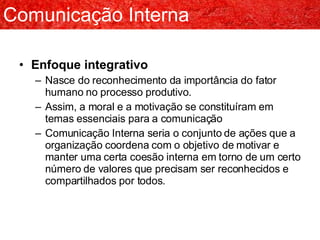 Enfoque integrativo Nasce do reconhecimento da importância do fator humano no processo produtivo. Assim, a moral e a motivação se constituíram em temas essenciais para a comunicação Comunicação Interna seria o conjunto de ações que a organização coordena com o objetivo de motivar e manter uma certa coesão interna em torno de um certo número de valores que precisam ser reconhecidos e compartilhados por todos. Comunicação Interna 