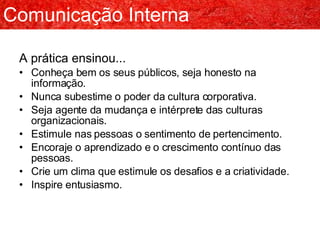 A prática ensinou... Conheça bem os seus públicos, seja honesto na informação. Nunca subestime o poder da cultura corporativa. Seja agente da mudança e intérprete das culturas organizacionais. Estimule nas pessoas o sentimento de pertencimento. Encoraje o aprendizado e o crescimento contínuo das pessoas. Crie um clima que estimule os desafios e a criatividade. Inspire entusiasmo. Comunicação Interna 