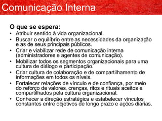 O que se espera: Atribuir sentido à vida organizacional. Buscar o equilíbrio entre as necessidades da organização e as de seus principais públicos. Criar e viabilizar rede de comunicação interna (administradores e agentes de comunicação). Mobilizar todos os segmentos organizacionais para uma cultura de diálogo e participação. Criar cultura de colaboração e de compartilhamento de informações em todos os níveis. Fortalecer relações de vínculo e de confiança, por meio do reforço de valores, crenças, ritos e rituais aceitos e compartilhados pela cultura organizacional. Conhecer a direção estratégica e estabelecer vínculos constantes entre objetivos de longo prazo e ações diárias. Comunicação Interna 