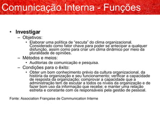 Investigar Objetivos: Elaborar uma política de “escuta” do clima organizacional. Considerado como fator chave para poder se antecipar a qualquer disfunção, assim como para criar um clima dinâmico por meio da pluralidade de opiniões. Métodos e meios: Auditorias de comunicação e pesquisa. Condições para o êxito: Obter um bom conhecimento prévio da cultura organizacional, da história da organização e seu funcionamento; verificar a capacidade de resposta da organização; comprovar a capacidade que a administração tem de escutar a todos os níveis da organização e de fazer bom uso da informação que recebe; e manter uma relação estreita e constante com os responsáveis pela gestão de pessoal. Fonte: Association Française de Communication Interne Comunicação Interna - Funções 