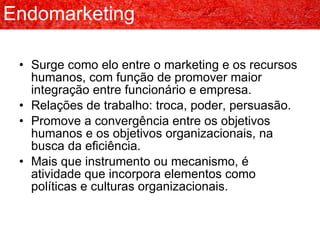 Endomarketing Surge como elo entre o marketing e os recursos humanos, com função de promover maior integração entre funcionário e empresa. Relações de trabalho: troca, poder, persuasão. Promove a convergência entre os objetivos humanos e os objetivos organizacionais, na busca da eficiência. Mais que instrumento ou mecanismo, é atividade que incorpora elementos como políticas e culturas organizacionais. 