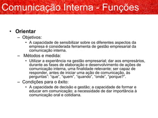 Orientar Objetivos: A capacidade de sensibilizar sobre os diferentes aspectos da empresa é considerada ferramenta de gestão empresarial da comunicação interna. Métodos e medida: Utilizar a experiência na gestão empresarial; dar aos empresários, durante as fases de elaboração e desenvolvimento de ações de comunicação interna, uma finalidade relevante; ser capaz de responder, antes de iniciar uma ação de comunicação, às perguntas”: “que”, “quem”, “quando”, “onde”, “porque?”. Condições para o êxito: A capacidade de decisão e gestão; a capacidade de formar e educar em comunicação; a necessidade de dar importância à comunicação oral e cotidiana. Comunicação Interna - Funções 