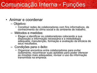 Animar e coordenar Objetivo: Constituir redes de colaboradores com fins informativos, de conhecimento do clima social e do ambiente de trabalho. Métodos e medidas: Eleger e identificar os colaboradores colocando a sua disposição a informação necessária e a metodologia adequada; manutenção, formação e avaliação da eficácia de seus resultados. Condições para o êxito: Organizar encontros entre colaboradores para evitar isolamento; reconhecer suas aptidões para poder oferecer as missões mais adequadas; revisar o uso da informação transmitida na empresa. Comunicação Interna - Funções 