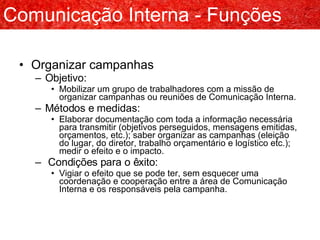 Organizar campanhas Objetivo: Mobilizar um grupo de trabalhadores com a missão de organizar campanhas ou reuniões de Comunicação Interna. Métodos e medidas: Elaborar documentação com toda a informação necessária para transmitir (objetivos perseguidos, mensagens emitidas, orçamentos, etc.); saber organizar as campanhas (eleição do lugar, do diretor, trabalho orçamentário e logístico etc.); medir o efeito e o impacto. Condições para o êxito: Vigiar o efeito que se pode ter, sem esquecer uma coordenação e cooperação entre a área de Comunicação Interna e os responsáveis pela campanha. Comunicação Interna - Funções 
