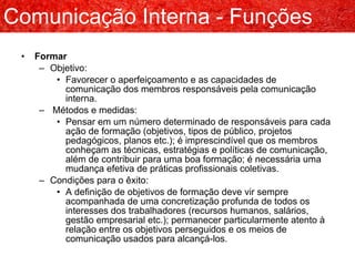 Formar Objetivo: Favorecer o aperfeiçoamento e as capacidades de comunicação dos membros responsáveis pela comunicação interna. Métodos e medidas: Pensar em um número determinado de responsáveis para cada ação de formação (objetivos, tipos de público, projetos pedagógicos, planos etc.); é imprescindível que os membros conheçam as técnicas, estratégias e políticas de comunicação, além de contribuir para uma boa formação; é necessária uma mudança efetiva de práticas profissionais coletivas. Condições para o êxito: A definição de objetivos de formação deve vir sempre acompanhada de uma concretização profunda de todos os interesses dos trabalhadores (recursos humanos, salários, gestão empresarial etc.); permanecer particularmente atento à relação entre os objetivos perseguidos e os meios de comunicação usados para alcançá-los. Comunicação Interna - Funções 