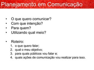 O que quero comunicar? Com que intenção? Para quem? Utilizando qual meio? Roteiro: o que quero falar; qual o meu objetivo; para quais públicos vou falar e; quais ações de comunicação vou realizar para isso. Planejamento em Comunicação 