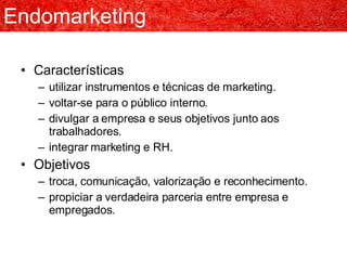 Endomarketing Características utilizar instrumentos e técnicas de marketing. voltar-se para o público interno. divulgar a empresa e seus objetivos junto aos trabalhadores. integrar marketing e RH. Objetivos troca, comunicação, valorização e reconhecimento. propiciar a verdadeira parceria entre empresa e empregados. 