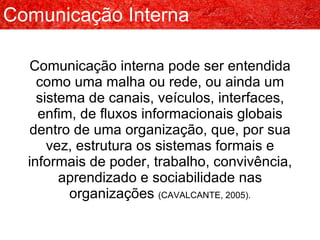 Comunicação interna pode ser entendida como uma malha ou rede, ou ainda um sistema de canais, veículos, interfaces, enfim, de fluxos informacionais globais dentro de uma organização, que, por sua vez, estrutura os sistemas formais e informais de poder, trabalho, convivência, aprendizado e sociabilidade nas organizações  (CAVALCANTE, 2005). Comunicação Interna 