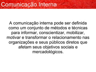 A comunicação interna pode ser definida como um conjunto de métodos e técnicas para informar, conscientizar, mobilizar, motivar e transformar o relacionamento nas organizações e seus públicos diretos que afetam seus objetivos sociais e mercadológicos. Comunicação Interna 
