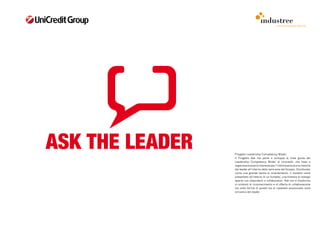 comunicazione interna




ASK THE LEADER   Progetto Leadership Competency Model
                 Il Progetto Ask me parte e sviluppa le linee guida del
                 Leadership Competency Model di Unicredit, che fissa e
                 organizza le aree di interesse per l’individuazione e la crescita
                 del leader all’interno delle varie aree del Gruppo. Strutturato
                 come una grande tavola di orientamento, il modello viene
                 presentato all’interno di un fumetto, una finestra di dialogo
                 aperta con dipendenti e collaboratori. Ask me si trasforma
                 in simbolo di riconoscimento e di offerta di collaborazione
                 sia sotto forma di poster sia di cavaliere posizionato sulla
                 scrivania del leader.
 