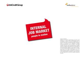 comunicazione interna




 I NTER NAL
JOB  MA  RKET
            motion
 p eople in
                     Internal Job Market
                     Progetto di job posting internazionale per tutte le sedi
                     del Gruppo. Lo scopo è quello di desacralizzare l’idea di
                     cambiamento, renderla uno spunto di miglioramento, un
                     modo per valorizzare le persone spingendole a “guardarsi
                     introno” ma all’interno di un contenitore (il gruppo
                     UniCredit) grandissimo e ricco di occasioni. Il tono delle
                     immagini e dei testi è molto colloquiale perché il progetto
                     nasce da un’esigenza delle persone da loro esplicitata nel
                     corso della periodica indagine di clima interna al Gruppo.
                     È ciò che le persone vogliono pensando non a un mondo
                     vecchio stile in cui il posto “è per sempre” ma in cui il
                     mondo del lavoro è sempre in movimento e la carriera non
                     è vista necessariamente e solamente in senso verticistico
                     ma come opportunità di arricchirsi attraverso esperienze
                     formative.
 