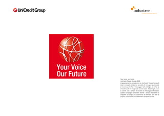 comunicazione interna




Your voice, our future
UniCredit People Survey 2009
L’appuntamento annuale con la UniCredit People Survey è
stato rinnovato attraverso la scelta di immagini quotidiane
e insieme poetiche: il messaggio nella bottiglia, la torta, la
macchina che ha bisogno di essere lavata. Tutti luoghi in cui
si è soliti -o si è tentati- di lasciare un messaggio. Attraverso
questa campagna UniCredit esorta i propri dipendenti a
scegliere un luogo più opportuno ed efficace per dire la
propria, compilando il questionario proposto a tutti.
 