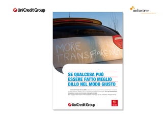 comunicazione interna




SE QUALCOSA PUÒ
ESSERE FATTO MEGLIO
DILLO NEL MODO GIUSTO
	    Unicredit People Survey 2009. 	Sapere	chi	siamo,	cosa	pensiamo	e	desideriamo,	conoscere	
le	nostre	esigenze.	Bastano	solo	15	minuti	per	compilare	il	questionario.	Per ogni questionario
compilato, un euro verrà donato al progetto Unidea.
Per maggiori informazioni visita OneGate> Il Gruppo per te> Iniziative> People Survey
 