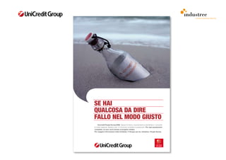 comunicazione interna




SE HAI
QUALCOSA DA DIRE
FALLO NEL MODO GIUSTO
	    Unicredit People Survey 2009. 	Sapere	chi	siamo,	cosa	pensiamo	e	desideriamo,	conoscere	
le	nostre	esigenze.	Bastano	solo	15	minuti	per	compilare	il	questionario.	Per ogni questionario
compilato, un euro verrà donato al progetto Unidea.
Per maggiori informazioni visita OneGate> Il Gruppo per te> Iniziative> People Survey
 