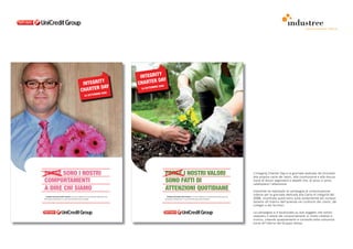 comunicazione interna




                                                                                                            Y
                                                                                                   INTEGRIT
                                                                                                           DAY
                                                       INTEGRIT
                                                                Y                                 CHARTER 08
                                                               DAY                                         MBRE 20
                                                      CHARTER 08                                   24 SETTE

                                                                           MBRE 20
                                                            24 SETTE




FORSE SONO I NOSTRI                                                                                                  FORSE I NOSTRI VALORI                                                                             L’Integrity Charter Day è la giornata dedicata da Unicredit
                                                                                                                                                                                                                       alla propria carta dei valori, alla condivisione e alla discus-
COMPORTAMENTI                                                                                                        SONO FATTI DI                                                                                     sione di alcuni argomenti e aspetti che, di anno in anno,
                                                                                                                                                                                                                       catalizzano l’attenzione.
A DIRE CHI SIAMO                                                                                                     ATTENZIONI QUOTIDIANE                                                                             Industree ha realizzato la campagna di comunicazione
                                                                                                                                                                                                                       interna per la giornata dedicata alla Carta di Integrità del
  Parliamo dei nostri valori comuni e di come si riflettano sui comportamenti della nostra vita                        Parliamo dei nostri valori comuni e di come si riflettano sui comportamenti della nostra vita
personale e professionale. La nostra Giornata della Carta di Integrità.                                              personale e professionale. La nostra Giornata della Carta di Integrità.                           2008, incentrata quest’anno sulla sostenibilità dei compor-
                                                                                                                                                                                                                       tamenti all’interno dell’azienda nei confronti dei clienti, dei
                                                                                                                                                                                                                       colleghi e dei fornitori.

                                                                                                                                                                                                                       La campagna si è focalizzata su due soggetti che sottoli-
                                                                                                                                                                                                                       neassero il valore dei comportamenti in modo creativo e
                                                                                                                                                                                                                       ironico, creando spiazzamento e curiosità nella comunica-
                                                                                                                                                                                                                       zione all’interno del Gruppo stesso.
 