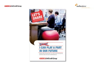 comunicazione interna

                                                                      POSTER

                                                                      The tone of the internal communication cam-
                                                                      paign will pay attention not only to the name,
                                                                      but also the images.

                                                                      We think that communication to employees
                                                                      has to be informal and anyway distinctive. This
                                                                      way, Unicredit Group is communicating to
                                                                      all employees through words and images. In
                                                                      order to speak about the share plan involving
                                                                      all employees, we suggest the use of highly
                                                                      impacting and distinctive images with the
                                                                      presence of the red sphere, symbol of the
                                                                      Group.

                                                                      Images that are not stereotyped, always light
                                                                      and bright. The human figure is always in
                                                                      first, not necessarily watching the target of
                                                                      the camera. We want to use not only working
                                                                      subjects, but we would like to refer to daily life
                                                                      using the sphere as a symbol of the confiden-
                                                                      ce and the sense of belonging to the Group.

                                                                      The copywritings use an easy tone, straight
                                                                      and familiar. There’s always an employee
                                                                      speaking about future, results and targets in a
                                                                      light way and with a strong sense of belonging
                                                                      to a Group that is successful, with common

MAYBE
                                                                      goals, a unique identity but, most impor-
                                                                      tantly, is made by people. The constant
                                                                      presence of “I can” after “maybe” underlines

I CAN PLAY A PART
                                                                      the strong human and emotional side of the
                                                                      plan, as it has not only a an economic value
                                                                      but, at the same time, it gives a strong sense

IN OUR FUTURE
                                                                      of sharing and confidence.

                                                                      I can play a part in our future introduces
Employee Share Ownership Plan. If you want to learn more about this   one girl seated on a red sphere: she uses an
opportunity, please visit www.unicreditshareplans.eu                  unusual chair but she is also somehow feeling
                                                                      part of it, as she is living it as a support with
                                                                      freedom and simplicity.
 