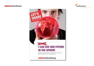 comunicazione interna

                                                                      POSTER

                                                                      I can see the future in the sphere introduces
                                                                      an ironic and not working situation. The future of
                                                                      each person and of the group is not in a common
                                                                      crystal ball but in the UniCredit sphere, the symbol of
                                                                      belonging to the Group that reflects the image of the
                                                                      people.




MAYBE
I CAN SEE OUR FUTURE
IN THE SPHERE
Employee Share Ownership Plan. If you want to learn more about this
opportunity, please visit www.unicreditshareplans.eu
 