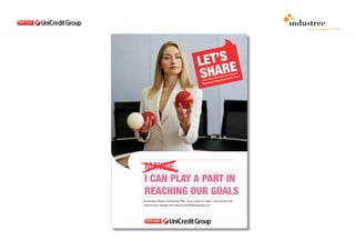 comunicazione interna

                                                                      POSTER

                                                                      I can play a part in reaching our goals intro-
                                                                      duces a relaxed working situation. Sharing little
                                                                      and great targets, sense of belonging - one the
                                                                      most important side of the plan - are the driving
                                                                      values of this proposal. Personal and Group
                                                                      goals are at the end of the day the same and
                                                                      they are to share the same results.




MAYBE
I CAN PLAY A PART IN
REACHING OUR GOALS
Employee Share Ownership Plan. If you want to learn more about this
opportunity, please visit www.unicreditshareplans.eu
 