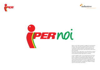 comunicazione interna




Ipernoi: così è stato chiamato il progetto di comunicazione
interna di Iper, una delle più grandi catene di ipermerca-
ti italiane, nato dalla necessità di creare un terreno e un
contenitore di tutte le attività di comunicazione interna
nell’ambito dell’informazione, dell’istruzione e della forma-
zione aziendale.
Per questo è nato il logo Ipernoi, per sottolineare la doppia
valenza dell’azienda fatta dalle persone, resa viva e a sem-
pre più grande da quanti ogni giorno vi lavorano.

Il primo progetto è stato il kit di presentazione dei marchi
privati, i marchi di Iper in vendita negli ipermercati, una
sorta di handbook di presentazione delle singole linee,
del loro spirito e del loro posizionamento sul mercato. In
occasione della distribuzione del kit, ai dipendenti è stata
data anche la carta Ipernoi, la carta vantaggi destinata ai
dipendenti dell’azienda, corredata da un leaflet di spiega-
zione di utilizzo della carta stessa.
 