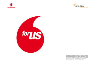 comunicazione interna




Il progetto Vodafone for us era volto a codificare e a divul-
gare le regole base della vita in ufficio: i rapporti con i colle-
ghi, l’accesso ai materiali e alle sale riunioni, le modalità di
gestione degli incontri con collaboratori e fornitori, ecc.
Il primo step è stato la realizzazione del marchio.
 