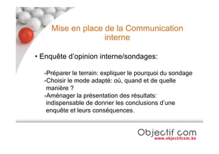 Mise en place de la Communication
                  interne

• Enquête d’opinion interne/sondages:

  -Préparer le terrain: expliquer le pourquoi du sondage
  -Choisir le mode adapté: où, quand et de quelle
   manière ?
  -Aménager la présentation des résultats:
   indispensable de donner les conclusions d’une
   enquête et leurs conséquences.
 