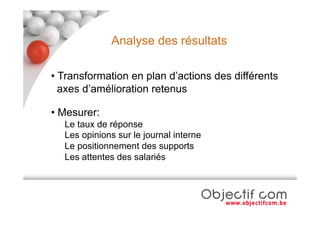 Analyse des résultats

• Transformation en plan d’actions des différents
  axes d’amélioration retenus

• Mesurer:
  Le taux de réponse
  Les opinions sur le journal interne
  Le positionnement des supports
  Les attentes des salariés
 