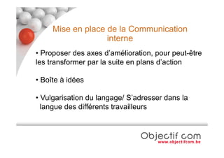 Mise en place de la Communication
                   interne
• Proposer des axes d’amélioration, pour peut-être
les transformer par la suite en plans d’action

• Boîte à idées

• Vulgarisation du langage/ S’adresser dans la
  langue des différents travailleurs
 
